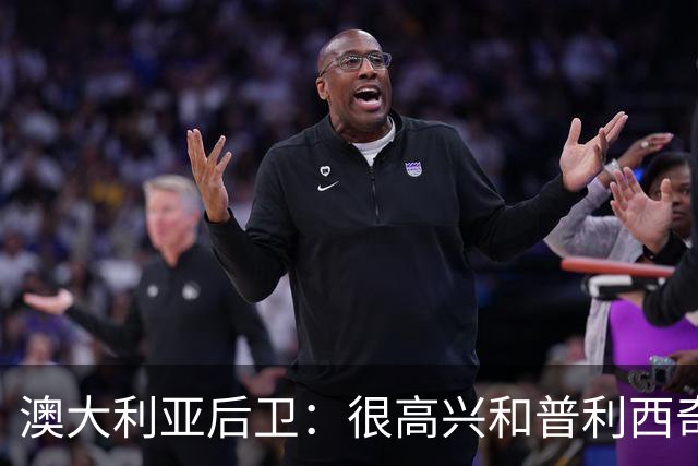 澳大利亚后卫：很高兴和普利西奇较量，我们会尽最大努力争取胜利